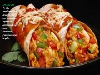 ENCHILADA
Tortilla
enrolladarellena
decarne,pollo,
chorizo, quesoo
vegetariano,
acompañadade
maíz,
sourcream,
guacamoley pico
degallo.
 