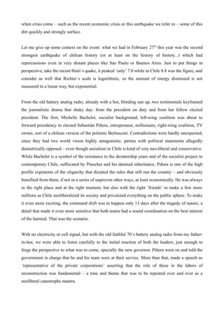 when crisis come – such as the recent economic crisis or this earthquake we refer to – some of this
dirt quickly and strongly surface.


Let me give up some context on the event: what we had in February 27 th this year was the second
strongest earthquake of chilean history (or at least on the history of history...) which had
repercussions even in very distant places like Sao Paulo or Buenos Aires. Just to put things in
perspective, take the recent Haiti´s quake, it peaked ¨only¨ 7.0 while in Chile 8.8 was the figure, and
consider as well that Richter´s scale is logarithmic, so the amount of energy dismissed is not
measured in a linear way, but exponential.


From the old battery analog radio, already with a hot, blinding sun up, two testimonials keyframed
the journalistic drama that shaky day: from the president on duty and from her fellow elected
president. The first, Michelle Bachelet, socialist background, left-wing coalition was about to
forward presidency to elected Sebastián Piñera, entrepreneur, millionaire, right-wing coalition, TV
owner, sort of a chilean version of the polemic Berlusconi. Contradictions were hardly unexpected,
since they had two world vision highly antagonistic, parties with political statements allegedly
diametrically opposed – even though socialism in Chile is kind of very neo-liberal and conservative.
While Bachelet is a symbol of the resistance to the dictatorship years and of the socialist project in
contemporary Chile, suffocated by Pinochet and his damned inheritance, Piñera is one of the high
profile exponents of the oligarchy that dictated the rules that still run the country – and obviously
benefited from them, if not in a series of unproven other ways, at least economically. He was always
in the right place and at the right moment, but also with the right ¨friends¨ to make a few more
millions as Chile neoliberalized its society and privatized everything on the public sphere. To make
it even more exciting, the command shift was to happen only 13 days after the tragedy of nature, a
detail that made it even more sensitive that both teams had a sound coordination on the best interest
of the harmed. That was the scenario.


With no electricity or cell signal, but with the old faithful 70´s battery analog radio from my father-
in-law, we were able to listen carefully to the initial reaction of both the leaders, just enough to
forge the perspective to what was to come, specially the new governor. Piñera went on and told the
government in charge that he and his team were at their service. More than that, made a speech as
¨representative of the private corporations¨ asserting that the role of these in the labors of
reconstruction was fundamental – a tone and theme that was to be repeated over and over as a
neoliberal catastrophe mantra.
 