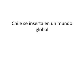 Chile se inserta en un mundo 
global 
 