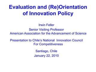 Evaluation and (Re)Orientation of Innovation Policy Irwin Feller Senior Visiting ProfessorAmerican Association for the Advancement of Science Presentation to Chile’s National  Innovation Council For Competitiveness Santiago, Chile January 22, 2010 