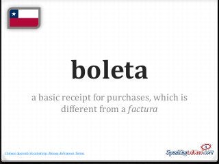 boleta
a basic receipt for purchases, which is
different from a factura

Chilean Spanish Vocabulary: Money & Finance Terms

 