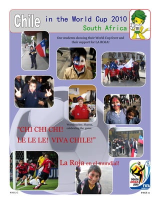 in the World Cup 2010
                                 South Africa
              Our students showing their World Cup fever and
                        their support for LA ROJA!




                    Worldteacher, Sharon,

   “CHI CHI CHI!    celebrating the game.




   LE LE LE! VIVA CHILE!”


               La Roja en el mundial!


SSLC                                                           PAGE 11
 