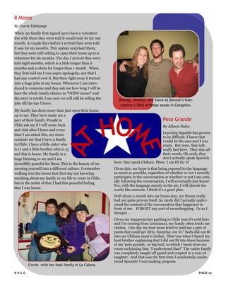 8 Meses
By Corrie Littlepage
When my family first signed up to have a volunteer
live with them they were told it would only be for one
month. A couple days before I arrived they were told
it was for six months. This update surprised them,
but they were still willing to open their home up to a
volunteer for six months. The day I arrived they were
told eight months, which is a little longer than 6
months and a whole lot longer than 1 month . When
they first told me I was super apologetic, not that I
had any control over it. But then right away it turned
into a huge joke in my house. Whenever I am intro-
duced to someone and they ask me how long I will be
here the whole family chimes in "OCHO meses" and
the story is retold. I am sure we will still be telling the      Brandy, Jeremy, and Steve at Bennet’s host-
joke till the day I leave.
                                                                  mother’s 50th birthday asado in Catapilco.
My family has done more than just open their home
up to me. They have made me a
part of their family. People in                                                              Poto Grande
Chile ask me if I will come back                                                             By Allison Hahn
and visit after I leave and every
                                                                                           Learning Spanish has proven
time I am asked this, my mom
                                                                                           to be difficult. I knew that
reminds me that I have a family                                                            would be the case and I was
in Chile. I have a little sister who                                                       ready. But wow, they talk
is 17 and a little brother who is 13                                                       really fast here. They slur all
and this is home. My family is a                                                           their words. Oh yeah, they
huge blessing to me and I am                                                               don‟t actually speak Spanish
incredibly grateful for them. This is the beauty of im-       here: they speak Chilean. Phew. I am IN for it!
mersing yourself into a different culture. I remember         Given this, my hope is that being exposed to the language
walking into the house that first day not knowing             as much as possible, regardless of whether or not I actually
anything about my family or my life to come in Chile,         participate in the conversation or whether or not I am actu-
but in the midst of that I had this peaceful feeling          ally following the conversation, I will eventually just know!
                                                              Yes, with the language merely in the air, I will absorb the
that I was home.
                                                              words like osmosis. I think it‟s a good plan.
                                                              Well about a month into my home stay, my theory really
                                                              had not quite proven itself. So rarely did I actually under-
                                                              stand the content of the conversation that happened in
                                                              front of me. FORGET any sort of eavesdropping. Or so I
                                                              thought…
                                                              Given my inappropriate packing to Chile (um it‟s cold here
                                                              and I‟m coming from Louisiana), my family often lends me
                                                              clothes. One day my host mom tried to lend me a pair of
                                                              pants that could get dirty. Surprise, my 6‟1” body did not fit
                                                              into my Chilean mom‟s clothes. That was when I heard my
                                                              host brother explaining that I did not fit into them because
                                                              of my „poto grande,‟ or big butt, to which I burst from my
                                                              room exclaiming that “I understood that!” The entire family
                                                              was completely caught off guard and erupted in a roar of
                                                              laughter. And that was the first time I accidentally under-
                                                              stood Spanish! I was making progress.
         Corrie with her host family in La Calera.

SSLC                                                                                                                PAGE 12
 