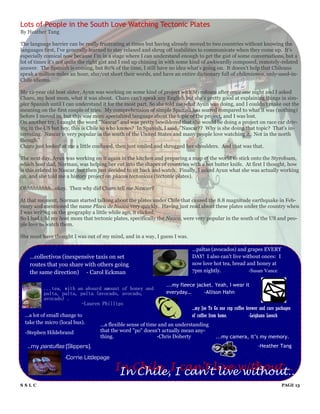 Lots of People in the South Love Watching Tectonic Plates
By Heather Tang

The language barrier can be really frustrating at times but having already moved to two countries without knowing the
languages first, I've generally learned to stay relaxed and shrug off inabilities to communicate when they come up. It's
especially comical now because I'm in a stage where I can understand enough to get the gist of some conversations, but a
lot of times it's not quite the right gist and I end up chiming in with some kind of awkwardly composed, remotely-related
answer. The Spanish is coming, but 80% of the time, I still have no idea what's going on. It doesn't help that Chileans
speak a million miles an hour, slur/cut short their words, and have an entire dictionary full of chilenismos, only-used-in-
Chile idioms.

My 12-year old host sister, Ayun was working on some kind of project with Styrofoam after once one night and I asked
Charo, my host mom, what it was about. Charo can't speak any English but she's pretty good at explaining things in sim-
pler Spanish until I can understand it for the most part. So she told me what Ayun was doing, and I couldn't make out the
meaning on the first couple of tries. My comprehension of simple Spanish has soared compared to what it was (nothing)
before I moved in, but this was more specialized language about the topic of the project, and I was lost.
On another try, I caught the word "Nascar" and was pretty bewildered that she would be doing a project on race car driv-
ing in the US but hey, this is Chile so who knows? In Spanish, I said, "Nascar?? Why is she doing that topic? That's in-
teresting. Nascar is very popular in the south of the United States and many people love watching it. Not in the north
though."
Charo just looked at me a little confused, then just smiled and shrugged her shoulders. And that was that.

The next day, Ayun was working on it again in the kitchen and preparing a map of the world to stick onto the Styrofoam,
which host dad, Norman, was helping her cut into the shapes of countries with a hot butter knife. At first I thought, how
is this related to Nascar, but then just decided to sit back and watch. Finally, I asked Ayun what she was actually working
on, and she told me a history project on placas tectonicas (tectonic plates).

Ohhhhhhhhh...okay. Then why did Charo tell me Nascar?

At that moment, Norman started talking about the plates under Chile that caused the 8.8 magnitude earthquake in Feb-
ruary and mentioned the name Placa de Nazca very quickly. Having just read about these plates under the country when
I was writing on the geography a little while ago, it clicked.
So I had told my host mom that tectonic plates, specifically the Nazca, were very popular in the south of the US and peo-
ple love to watch them.

She must have thought I was out of my mind, and in a way, I guess I was.

                                                                            ...paltas (avocados) and grapes EVERY
    ...collectivos (inexpensive taxis on set                                DAY! I also can't live without onces: I
    routes that you share with others going                                 now love hot tea, bread and honey at
    the same direction) - Carol Eckman                                      7pm nightly.             -Susan Vance

                                                                ...my fleece jacket. Yeah, I wear it
          ...tea, with an absurd amount of honey and
          palta, palta, palta (avocado, avocado,                everyday…       -Allison Hahn
          avocado) .
                        -Lauren Phillips
                                                                            ...my Joe To Go one cup coffee brewer and care packages
  ...a lot of small change to                                               of coffee from home.            -Leighann Loesch
  take the micro (local bus).      ...a flexible sense of time and an understanding
  -Stephen Hildebrand              that the word "po" doesn't actually mean any-
                                   thing.                     -Chris Doherty             ...my camera, it’s my memory.
   ...my pantuflas (Slippers).                                                                                  -Heather Tang

                    -Corrie Littlepage
                                         In Chile, IIcan’t live without...
                                          In Chile, can’t live without...
SSLC                                                                                                                         PAGE 13
 