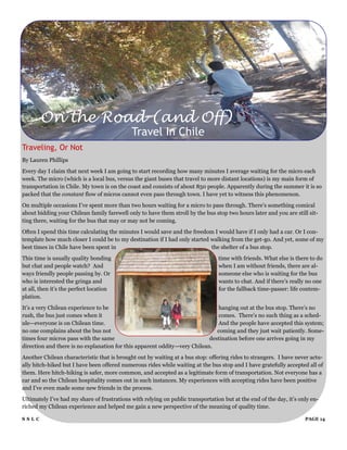 On the Road (and Off)
                                             Travel In Chile
Traveling, Or Not
By Lauren Phillips
Every day I claim that next week I am going to start recording how many minutes I average waiting for the micro each
week. The micro (which is a local bus, versus the giant buses that travel to more distant locations) is my main form of
transportation in Chile. My town is on the coast and consists of about 850 people. Apparently during the summer it is so
packed that the constant flow of micros cannot even pass through town. I have yet to witness this phenomenon.
On multiple occasions I‟ve spent more than two hours waiting for a micro to pass through. There‟s something comical
about bidding your Chilean family farewell only to have them stroll by the bus stop two hours later and you are still sit-
ting there, waiting for the bus that may or may not be coming.
Often I spend this time calculating the minutes I would save and the freedom I would have if I only had a car. Or I con-
template how much closer I could be to my destination if I had only started walking from the get-go. And yet, some of my
best times in Chile have been spent in                                      the shelter of a bus stop.
This time is usually quality bonding                                             time with friends. What else is there to do
but chat and people watch? And                                                   when I am without friends, there are al-
ways friendly people passing by. Or                                              someone else who is waiting for the bus
who is interested the gringa and                                                 wants to chat. And if there‟s really no one
at all, then it‟s the perfect location                                           for the fallback time-passer: life contem-
plation.
It‟s a very Chilean experience to be                                           hanging out at the bus stop. There‟s no
rush, the bus just comes when it                                               comes. There‟s no such thing as a sched-
ule—everyone is on Chilean time.                                               And the people have accepted this system;
no one complains about the bus not                                            coming and they just wait patiently. Some-
times four micros pass with the same                                       destination before one arrives going in my
direction and there is no explanation for this apparent oddity—very Chilean.
Another Chilean characteristic that is brought out by waiting at a bus stop: offering rides to strangers. I have never actu-
ally hitch-hiked but I have been offered numerous rides while waiting at the bus stop and I have gratefully accepted all of
them. Here hitch-hiking is safer, more common, and accepted as a legitimate form of transportation. Not everyone has a
car and so the Chilean hospitality comes out in such instances. My experiences with accepting rides have been positive
and I‟ve even made some new friends in the process.
Ultimately I‟ve had my share of frustrations with relying on public transportation but at the end of the day, it‟s only en-
riched my Chilean experience and helped me gain a new perspective of the meaning of quality time.

SSLC                                                                                                                 PAGE 14
 