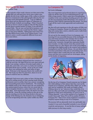 Waking Up On Mars                                                La Campana PO
By Heather Tang
                                                                 By Corrie Littlepage
In the majority of the world, chances are that most of the       The most important and profound places to experience in
people that you will meet have never seen a place com-           Chile are off the road. It is an understatement to call
pletely devoid of any visible signs of life; a place so barren   Chile a long country. Chile is 4300 km of breathtaking
that it is reminiscent of the photographs taken by the rov-      coastline to the west and then standing proud in the east
ers that reach inhospitable planets. I was no different          are the awe-inspiring Andes Mountains. You cannot ex-
from them and my placement region of Valparaiso of-              perience Chile without experiencing this beauty. You have
fered all kinds of plush surroundings. When I boarded            to get off the road to truly appreciate and understand
the bus at eleven o‟clock at night in Viña del Mar bound         Chile.
for the desert seaside hamlet of Taltal, it was still fall in
central Chile. The air was cool but full of moisture, and        My first off road experience in the 5th region of Chile was
now and then a little rain would feed the thirsty vegeta-        to Parque la Campana. Parque La Campana is just a hop,
tion on the green hillsides. Riding that semi-cama Con-          skip and a jump (aka a micro, colectivo, and a walk) from
dor Bus fifteen hours north of my Chilean home, I was            my home in La Calera.
about to enter a world completely different from any I           We set out for the summit of Cerro La Campana, not
have seen before.                                                knowing if it was accessible because of the earthquake. It
                                                                 was a five-hour journey to the summit, but we made
                                                                 it! Getting to the summit was one of those „take your
                                                                 breath away‟ moments, though that expression hardly
                                                                 does it justice. At 1890 meters, from the summit of La
                                                                 Campana there is a 360-degree view of the precordillera,
                                                                 Aconcagua (the highest peak in the western and southern
                                                                 hemispheres) and the Pacific Ocean. I do not think I have
                                                                 ever been somewhere with such an astonishing view. It is
                                                                 hard to believe that I could look one way and see the
                                                                 ocean and then turn around and see Aconcagua, sitting
                                                                 on the border of Argentina.


When the bus attendant whipped back the curtains at
7AM the next day, the light forced my eyes open and sud-
denly I was seeing a vastness of terrain made solely of
sand, dirt, and rocks--not a tree or a bush, but maybe a
shriveled shrub once in awhile. As far as the eye could
see, there was nothing but miles and miles of open
land. Welcome to the Atacama Desert, the world‟s dri-
est. The locals say that if it rains here, dance in it, be-
cause it could be once in a lifetime.

Although I had never seen a place so bare, driving along
the never-ending stretch of road, passing small mining
settlements once in awhile, there was a power energizing         On the top of La Campana I heard someone say (in Span-
the surrounding land and its inhabitants. The meeting of         ish) while talking on their phone that they were on the
the reddish earth to the vibrant azure sky was marked by         summit of La Campana, and then they added “po” to the
the uninterrupted horizon where the two stood side by            end, just for emphasis; this made me laugh so hard.
side as longtime friends in a place where they only had          Chileans throw in “po” wherever they would like. It is
each other. First impressions aside, the desert was actu-        kind of a filler and really just something to make learning
ally full life. From the circling condors in the sky to the      Spanish in Chile more entertaining. If I were to say in
insects crawling over the low-lying shrubs to the pure           Chilean Spanish “ I am on the summit of La Campana” I
energy of the blazing sun, the Atacama was as intriguing         would I have said “Estoy PO en PO la cumbre PO de la
as it was invigorating and truly a place unlike any other.       Campana PO.” That is how much emphasis is needed to
                                                                 properly express being on top of La Campana.
                                                                 The journey left me physically tired, but spiritually reju-
                                                                 venated. It was such a beautiful reminder to me of God's
                                                                 creativity and presence. It was the first of many unforget-
                                                                 table journeys in this long country.

SSLC                                                                                                                PAGE 15
 