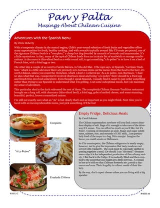 Pan y Palta
                      Musings About Chilean Cuisine

  Adventures with the Spanish Menu
  By Chris Doherty
  With a temperate climate in the central region, Chile's year-round selection of fresh fruits and vegetables offers
  many opportunities for fresh, healthy cooking. And with avocado typically around fifty US cents per pound, one of
  the signature Chilean foods is a "completo," a cheap hot dog dwarfed by mounds of avocado and mayonnaise. It's
  a little mysterious: in fact, many of the typical Chilean foods form an intricate list of sandwich or sausage combi-
  nations. A churrasco is thin-sliced beef on a wide round roll; to get something "a lo pobre" is to have it on a bed of
  French fries, with a fried egg or two.
  The other day a couple of us went to Fuente Bávara, in Viña del Mar. (The sign says, in Spanish, "German Tradi-
  tion," which is a little odd since there are precisely zero German items on the menu: from the food to the beer, it's
  100% Chilean, unless you count the Heineken, which I don't.) I ordered an "As a lo pobre, con churrasco." I had
  no idea what that was. I suspected it involved churrasco meat and being "a lo pobre" there should be a fried egg
  and french fries involved somewhere. Even though I speak Spanish, I usually find it easier to just order something
  rather than trying to use Spanish to understand what I'm getting. I eat some suboptimal meals, but I do maintain
  my sense of adventure.
  This particular shot in the dark redeemed the rest of them. The completely Chilean German-Tradition restaurant
  brought me a long roll, with churrasco (thin-sliced beef), a fried egg, gobs of melted cheese, and some stunning,
  beautiful, perfect, brown caramelized onions.
  I'm still not exactly sure what an "As" is but clearly that's not as important as you might think. Next time you're
  faced with an incomprehensible menu, just pick something. It'll be fun!



                                                            Empty Fridge, Delicious Meals
                                                            By Carol Eckman
                                  Completo                  The Chilean supermarket: nowhere will you find a more abun-
                                                            dant display of salt. Bags of it: enough to take care of the drive-
                                                            way if it snows. You can afford as much as you'd like, but it's
                                                            SALT. Cooking oil dominates an aisle. Sugar and sugar substi-
                                                            tutes, saltines, rice, and mounds of UHT milk...I am particu-
                                                            larly fond of the mayo in a bag. Ditto manjar. Imagine the
                                                            havoc you could wreak on Halloween.
                                                            As if in counterpoint, the Chilean refrigerator is nearly empty,
                                                            however, not to give the impression that tasty meals are not
                                                            served with regularity. The cook must be especially skillful in
  “A Lo Pobre”                                              putting together a meal. (Or should I say "the meal"? Because
                                                            once a day it is for independent production of the culinary vari-
                                                            ety. ) But back to the fridge. It is modestly filled and then emp-
                                                            tied to the point that one might get a little nervous. A woman
                                                            in her 90‟s told me that Chileans formerly ate 4 meals a day:
                                                            onces and cena. Their frugality is a direct result of their his-
                                                            tory.
                                                            By the way, don't expect cheese unless you are living with a big
                                                            spender.
                                  Ensalada Chilena




SSLC                                                                                                                      PAGE 16
 