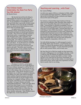 The Chilean Asado -                                     Teaching and Learning...with Food
 Undeniably the Most Fun Party                           By: Lauren Phillips
 You Will Attend                                         As with every aspect of life as a volunteer in Chile, eating
 By Brandy Hearn                                         is just another learning experience. Whether you‟re be-
                                                         ing served or doing the serving, confusion and adapta-
          My favorite beyond favorite thing in           tion are the name of the game.
 Chile besides the obvious are the asados. A
 typical Chilean asado is more than just a cook-
                                                         For instance, I learned that improvisation is the key
 out, it's an invitation to overindulge in more
                                                         when you are looking to bake chocolate chip cookies as
 food and drink than is generally socially accept-
                                                         there are no chocolate chips and no brown sugar in
 able. Therefore, if you ever get the wonderful
                                                         Chile. I learned that it‟s perfectly acceptable to say you
 chance to attend one of these fabulous events,
                                                         don‟t like something (politely) and you can be sure to
 this is what you should expect.
                                                         never see it on your plate again. I learned that there‟s no
          An asado starts with some serious,
                                                         such thing as “just a little mayonnaise”- if given the op-
 sometimes all day, preparation and the end re-
                                                         portunity to put mayonnaise on (any) food, Chileans will
 sult smells and tastes as colorful and delicious
                                                         smother their food (and yours) in this condiment. I‟ve
 as it looks. Hors d'oeuvres typically consist of
                                                         learned that in Chile, hotdogs have been liberated from
 fresh bread, pebre, a seasoning of tomatoes
                                                         the bun that has imprisoned them for so long in the U.S.-
 with chopped onion, chili, coriander, and
                                                         they seem to find their way into the most unexpected
 chives, and bowls of chips with homemade gua-
                                                         dishes: spaghetti, empanadas, with rice, etc.
 camole aside. You will also sometimes find
 plates filled with a variety of cheeses, fresh sa-
 lami, and olives. To say the least you could fill       Yet with all this learning, I‟ve still managed to teach a
 up on hors d'oeuvres alone, however, you                few things (that‟s why I‟m here!). As previously men-
 wouldn't want to as the main attraction is the          tioned, I‟ve shared the greatness that is a chocolate chip
 meat on the grill. Therefore, pace yourself,            cookie (sans brown sugar). I‟ve also shared the greatest
 have a glass of wine, or two, maybe even three,         gift on earth, peanut butter, and its many uses.
 and wait for the host to finish cooking the
 choripan.                                               My time thus far in Chile has taught me that improvisa-
                                                         tion and a willingness to try new things is the key. I wish
                                                         I could say that all Chileans eat delicious food all day
                                                         long, but the fact remains that Chile‟s no Italy- I doubt
                                                         anyone‟s ever come here for the food. Fortunately we
                                                         didn‟t come here to dine on fine cuisine, we came here to
                                                         teach and to learn, and as with every experience in Chile,
                                                         that is exactly what we are doing.
           Choripan is to die for, period space
 space. From the looks of it you would think it's
 just your ordinary sausage in a roll but NO, it's
 so much more than that, I have heard one say
 that it is like taking a bite out of heaven, or hell
 for that matter. Once all the choripan is gone,
 and believe me, it will be in a matter of minutes,
 start filling your plate with Chilean Ensalada
 which consists of peeled tomatoes and white
 onions dowsed with an oil and vinegar based
 dressing, rice, chopped cabbage, lettuce, corn,
 and carrots, and head on over to the grill to get
 a "healthy" serving of chicken and steak.
 MmmmMmmmMmmm... With your plate filled
 to the brim don't forget to serve yourself an-
 other glass of Chilean Carmenere, a red wine
 that is only made in Chile or a Pisco Sour, a
 white brandy made from muscat grapes. Sit
 down, breathe, and gorge. Once finished, dance
 the night away...if you can still move.


                                                        Choripan and pebre
SSLC                                                                                                             PAGE 17
 