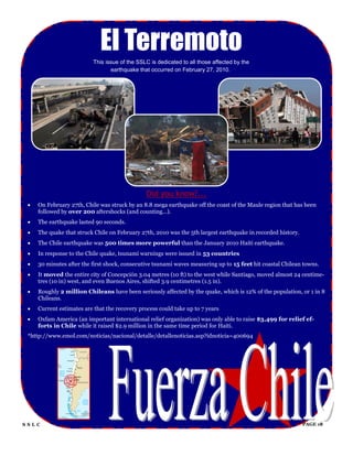 El Terremoto
                           This issue of the SSLC is dedicated to all those affected by the
                                  earthquake that occurred on February 27, 2010.




                                                Did you know?...
    On February 27th, Chile was struck by an 8.8 mega earthquake off the coast of the Maule region that has been
     followed by over 200 aftershocks (and counting...).
    The earthquake lasted 90 seconds.
    The quake that struck Chile on February 27th, 2010 was the 5th largest earthquake in recorded history.
    The Chile earthquake was 500 times more powerful than the January 2010 Haiti earthquake.
    In response to the Chile quake, tsunami warnings were issued in 53 countries
    30 minutes after the first shock, consecutive tsunami waves measuring up to 15 feet hit coastal Chilean towns.
    It moved the entire city of Concepción 3.04 metres (10 ft) to the west while Santiago, moved almost 24 centime-
     tres (10 in) west, and even Buenos Aires, shifted 3.9 centimetres (1.5 in).
    Roughly 2 million Chileans have been seriously affected by the quake, which is 12% of the population, or 1 in 8
     Chileans.
    Current estimates are that the recovery process could take up to 7 years
    Oxfam America (an important international relief organization) was only able to raise $3,499 for relief ef-
     forts in Chile while it raised $2.9 million in the same time period for Haiti.
 *http://www.emol.com/noticias/nacional/detalle/detallenoticias.asp?idnoticia=400694




SSLC                                                                                                          PAGE 18
 