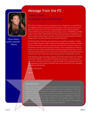 Message from the FD
                          Allyson Caudill
                          WorldTeach Chile Field Director

                        Chile. From its Atacama desert to its glaciers down in Patagonia, you can find curi-
                        ous, slightly confused, but generally cheerful gringos. These gringos have come to
                        Chile to try their hand at not only teaching English, but also educating Chilean
                        youth in fields like Square Dancing, American slangs such as AWESOME and OMG,
                        and the Electric Slide. Additionally, there have been mountains of empanadas con-
                        quered, embarrassing "gringo" moments survived, and Facebook groups created to
                        commemorate volunteers mistaken to be Justin Timberlake.
 “Always keep a
positive attitude!”     WorldTeach Chile volunteers, past and present, are making tremendous contribu-
                        tions to English education while simultaneously building cultural bridges. Individu-
    - Allyson           ally they are motivators, mentors, superstars and most of all, teachers. I have wit-
                        nessed their charisma and exceptional creativity. I have watched them do whatever
                        it takes to ensure student understanding, including doing the Hokie Pokie to teach
                        body parts, painting their faces to teach colors, and literally drenching themselves in
                        water to teach "rain." If the end result is learning, there is nothing they won't do.

                        In the following pages you will get a glimpse into what it truly means to be a World-
                        Teach Chile volunteer - the comedy, the drama, the adventure. I encourage all of
                        you, current volunteers and alumni, to take advantage of every learning (and teach-
                        ing) opportunity and to always remember that you are a part of the ever-expanding
                        WorldTeach Chile familia.

                        Onward and upward!

                        Allyson




                      About WorldTeach
                      Based at the Center for International Development at Harvard University, World-
                      Teach offers the benefits of a well-established volunteer organization, while also
                      providing more comprehensive, personalized support and training as a small
                      NGO. In each of our programs, volunteers are placed in schools and host com-
                      munities in developing countries that specifically request WorldTeach volunteers
                      and would otherwise be unable to afford or locate qualified teachers. Volun-
                      teers receive training, language preparation, and field support, empowering
                      them to make an impact that will last long after they leave.



SSLC                                                                                                       PAGE 2
 