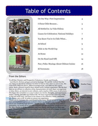 Table of Contents
                                            On Our Way: First Impressions                   4

                                            I Chose Chile Because...                        5

                                            All Settled In: La Vida Chilena                 6

                                            Causes for Celebration: National Holidays       7

                                            You Know You‟re In Chile When…                  8

                                            At School                                       9

                                            Chile in the World Cup                          11

                                            At Home                                         12

                                            On the Road (and Off)                           14

                                            Pan y Palta: Musings About Chilean Cuisine      16

                                            El Terremoto                                    18


  From the Editors
  To all Past, Present, and Prospective Volunteers, Family and Friends,
   Last March, thirteen gringos arrived in Santiago. We quickly realized that the
  one thing we shared in common was that we had no idea what we were in for. We            Heather Tang
  come from different places, different backgrounds, and different life experi-
  ences. Such a diverse crowd to have chosen such a unique experience. But the fact
  that we are all here is reflective of the characteristics we truly share: an eagerness
  to help others, an interest in new cultures, and a maybe a little sense of adventure.
  We began this newsletter as a way to share our stories, thoughts, and experiences
  before, during, and after our Chilean life. We have experienced a new way of life,
  in big and small ways, and here is our chance to be reflective, funny, sentimen-
                                                                                            Allison Hahn
  tal, cheesy- any or all- in order to convey our experience.
  Thank you to everyone who contributed to this issue. We are proud of what we
  have accomplished and we are excited to share our thoughts and stories. Thank
  you to our wonderful field director, Allyson Caudill. Without your drive and or-
  ganization, we would all be lost and confused and this newsletter would never ex-
  ist. Also, thanks to all the volunteers and their family and friends for their sup-
  port. WorldTeach Chile is an amazing program and we are all so happy to count
  ourselves a part of it.                                                                  Lauren Phillips
  Besitos y abrazitos,
  The Editors
SSLC                                                                                                PAGE 3
 