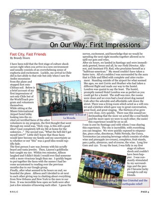 On Our Way: First Impressions
Fast City, Fast Friends                                             nerves, excitement, and knowledge that we would be
By Brandy Hearn                                                     spending the next eight months together allowed us to
                                                                    spill our guts and relax.
I have been told that the first stage of culture shock              After six hours, we landed in Santiago and were immedi-
occurs right when you arrive in a new environment                   ately greeted, besos and all, by our Field Director, Ally-
and usually consists of an overwhelming sense of                    son, and Assistant FD, Rad, who proclaims herself as a
euphoria and excitement. Luckily, my arrival in Chile               "halfrican-american." My mood couldn't have taken a
did in fact abide to that rule but only when I saw the              faster turn. All of a sudden I was surrounded by the aura
Andes mountains                                                     that is Chile and filled with complete and utter excite-
from the plane and                                                    ment. Standing outside of the airport for what seemed
stepped foot onto                                                     like ages, we met Corrie and Heather who had taken a
Chilean soil. Below is                                                different flight and made our way to the hostel.
a brief account of my                                                 Londres was quaint to say the least. The hostel,
first impressions of                                                  promptly named Hotel Londres was as perfect as you
not only Chile but of                                                 could get for a hostel. The staff was nice, the rooms
the WorldTeach pro-                                                   were clean and we even had a local street dog named
gram and volunteers                                                   Cafe after the adorable and affordable cafe down the
themselves.                                                           street. There was a living room which acted as a wifi cen-
While sitting at the                                                  ter and a kitchen which gave way to great conversation,
Miami International                                                   great food, and great singing. The thirteen of us grew
Airport hotel lobby                                                        very close, very quickly. There was this unsaid un-
                                         Chile Ministry 2010 in front of derstanding that the more we acted like a real family
looking into the ex-                              La Moneda.
cited yet terrified faces of the other                                     and the more open we were to each other, the easier
volunteers in my program, the first thought that went                      this experience would be on us all.
through my mind was, "Holy crap, is this still a good               I was in awe by Santiago and with whom I was sharing
idea? I just completely left my life at home for the                this experience. The city is incredible, with everything
unknown..." The second was, "What the hell did I get                you can imagine. We were quickly exposed to empana-
myself into?!" Little did I know that those faces                   das, pisco colas, discotecas, Pablo Neruda, the Cueca,
would later become my family and my uncertainty as                  Terremotos (an amazing beverage which consists of white
to whether or not "this" was a good idea would rap-                 wine and pineapple ice-cream), completos, fruit stands,
idly fade.                                                          pan y palta, almuerzo, and of course, the wine. Long live
The first person I saw was Jeremy with his scruffy                  Gato and 120. To say the least, I was fully in my first
beard and rasta jewelry. Then, Lauren's goldilocks                                                           stage of culture
hair caught my eye. Within two minutes, Allison                                                              shock and couldn't
laughed and I didn't think I would ever find someone                                                         have been hap-
with a more vivacious laugh than me. I quickly began                                                         pier. I was con-
to put together the faces with the names I had be-                                                           stantly stimulated
come accustomed to reading over the previous                                                                 by my surround-
months due to our Google group.                                                                              ings and the peo-
Finally, after what seemed to be hours on end, we                                                            ple I became lucky
boarded the plane. Allison and I decided to sit next                                                         enough to call my
to each other giving way to chatting about everything                                                        friends.
from New Orleans and New York to the men in our                                After conquering Cerro San Cristobal and the
lives. It was incredible how open we both were after
just a few minutes of knowing each other. I guess the                              Orbitz 10K run for earthquake relief!

SSLC                                                                                                                    PAGE 4
 
