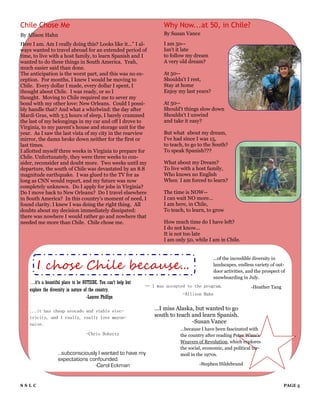Chile Chose Me                                                         Why Now...at 50, in Chile?
By Allison Hahn                                                        By Susan Vance

Here I am. Am I really doing this? Looks like it…” I al-               I am 50--
ways wanted to travel abroad for an extended period of                 Isn't it late
time, to live with a host family, to learn Spanish and I               to follow my dream
wanted to do these things in South America. Yeah,                      A very old dream?
much easier said than done.
The anticipation is the worst part, and this was no ex-                At 50--
ception. For months, I knew I would be moving to                       Shouldn't I rest,
Chile. Every dollar I made, every dollar I spent, I                    Stay at home
thought about Chile. I was ready, or so I                              Enjoy my last years?
thought. Moving to Chile required me to sever my
bond with my other love: New Orleans. Could I possi-                   At 50--
bly handle that? And what a whirlwind: the day after                   Should't things slow down
Mardi Gras, with 3.5 hours of sleep, I barely crammed                  Shouldn't I unwind
the last of my belongings in my car and off I drove to                 and take it easy?
Virginia, to my parent‟s house and storage unit for the
year. As I saw the last vista of my city in the rearview               But what about my dream,
mirror, the damn broke down neither for the first or                   I've had since I was 15,
last times.                                                            to teach, to go to the South?
I allotted myself three weeks in Virginia to prepare for               To speak Spanish???
Chile. Unfortunately, they were three weeks to con-
sider, reconsider and doubt more. Two weeks until my                   What about my Dream?
departure, the south of Chile was devastated by an 8.8                 To live with a host family,
magnitude earthquake. I was glued to the TV for as                     Who knows no English
long as CNN would report, and my future was now                        When I am forced to learn?
completely unknown. Do I apply for jobs in Virginia?
Do I move back to New Orleans? Do I travel elsewhere                   The time is NOW--
in South America? In this country‟s moment of need, I                  I can wait NO more...
found clarity. I knew I was doing the right thing. All                 I am here, in Chile,
doubts about my decision immediately dissipated:                       To teach, to learn, to grow
there was nowhere I would rather go and nowhere that
needed me more than Chile. Chile chose me.                             How much time do I have left?
                                                                       I do not know...
                                                                       It is not too late
                                                                       I am only 50, while I am in Chile.




       I chose Chile because...
                                                                                              ...of the incredible diversity in
                                                                                              landscapes, endless variety of out-
                                                                                              door activities, and the prospect of
                                                                                              snowboarding in July.
    …it’s a beautiful place to be OUTSIDE. You can’t help but
                                                                … I was accepted to the program.                 -Heather Tang
    explore the diversity in nature of the country.
                                                                               -Allison Hahn
                                      -Lauren Phillips

    ...it has cheap avocado and stable elec-                       ...I miss Alaska, but wanted to go
    tricity, and I really, really love mayon-                      south to teach and learn Spanish.
    naise.                                                                         -Susan Vance
                                                                              ...because I have been fascinated with
                                   -Chris Doherty                             the country after reading Peter Winn's
                                                                              Weavers of Revolution, which explores
                                                                              the social, economic, and political tur-
                   ...subconsciously I wanted to have my                      moil in the 1970s.
                   expectations confounded.
                                   -Carol Eckman                                       -Stephen Hildebrand



SSLC                                                                                                                             PAGE 5
 