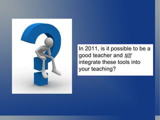In 2011, is it possible to be a good teacher and  not  integrate these tools into your teaching? 