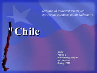 Chile Name Period 2 World Geography IA Mr. Johnson Spring, 2009 (remove all italicized text as you answer the questions in this slideshow) 