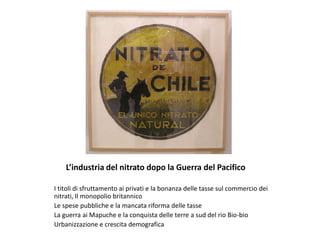 L’industria del nitrato dopo la Guerra del Pacifico
I titoli di sfruttamento ai privati e la bonanza delle tasse sul commercio dei
nitrati, Il monopolio britannico
Le spese pubbliche e la mancata riforma delle tasse
La guerra ai Mapuche e la conquista delle terre a sud del rio Bio-bio
Urbanizzazione e crescita demografica
 