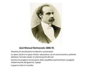 José Manuel Balmaceda 1886-91
Tentativo di conciliazione tra liberali e conservatori
Le spese sociali e le spese militari: educazione, vie di comunicazione, politiche
abitative, l’armata navale, la colonizzazione del sud
Scontro tra progetto conservatore della repubblica parlamentare e progetto
modernizzante del governo: il golpe
La guerra civile e il suicidio
 