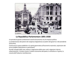 La Repubblica Parlamentare 1891-1920
Un periodo di grandi cambiamenti sociali ed economici ma di empasse politica.
La predominanza del potere del congresso (legislativo) sul potere del governo e del presidente
(esecutivo)
Continuano le spese pubbliche e la spinta governativa all’economia nazionale, espansione dei
servizi pubblici (educazione in particolare)
Grande sviluppo delle aree urbane e stagnazione delle aree rurali: migrazioni interne,
urbanizzazione, il nitrato rimane il motore economico del paese, la viticoltura e il grano, la
crescita dell’industria manifatturiera
 