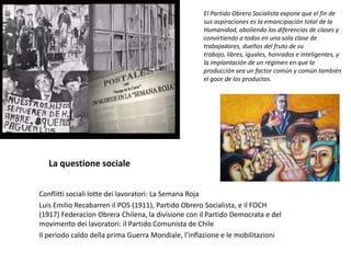 La questione sociale
Conflitti sociali lotte dei lavoratori: La Semana Roja
Luis Emilio Recabarren il POS (1911), Partido Obrero Socialista, e il FOCH
(1917) Federacion Obrera Chilena, la divisione con il Partido Democrata e del
movimento dei lavoratori: il Partido Comunista de Chile
Il periodo caldo della prima Guerra Mondiale, l’inflazione e le mobilitazioni
El Partido Obrero Socialista expone que el fin de
sus aspiraciones es la emancipación total de la
Humanidad, aboliendo las diferencias de clases y
convirtiendo a todos en una sola clase de
trabajadores, dueños del fruto de su
trabajo, libres, iguales, honrados e inteligentes, y
la implantación de un régimen en que la
producción sea un factor común y común también
el goce de los productos.
 
