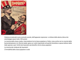 Violenza strutturale come controllo sociale, dell’apparato repressivo e militare della destra cilena che
accompagna quasi tutto il XX secolo
La crescita della classe media, intermediaria tra la classe popolare e l’elite, crese anche con la crescita della
burocratizzazione e le riforme statali, gioca un ruolo importante nel partito Socialista e spesso ottiene dalle
lotte operaie e per I diritti dei lavoratori più benefici che la classe popolare
La crescita dei sindacati dei lavoratori
L’immobilità della classe popolare rurale
 