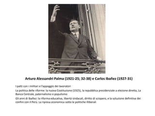 Arturo Alessandri Palma (1921-25; 32-38) e Carlos Ibañez (1927-31)
I patti con i militari e l’appoggio dei lavoratori
La politica delle riforme: la nuova Costituzione (1925), la repubblica presidenziale a elezione diretta, La
Banca Centrale, paternalismo e populismo
Gli anni di Ibañez: la riforma educativa, libertà sindacali, diritto di sciopero, e la soluzione definitiva dei
confini con il Perù. La ripresa economica sotto le politiche illiberali
 