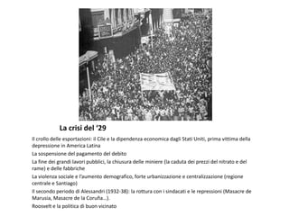 La crisi del ‘29
Il crollo delle esportazioni: il Cile e la dipendenza economica dagli Stati Uniti, prima vittima della
depressione in America Latina
La sospensione del pagamento del debito
La fine dei grandi lavori pubblici, la chiusura delle miniere (la caduta dei prezzi del nitrato e del
rame) e delle fabbriche
La violenza sociale e l’aumento demografico, forte urbanizzazione e centralizzazione (regione
centrale e Santiago)
Il secondo periodo di Alessandri (1932-38): la rottura con i sindacati e le repressioni (Masacre de
Marusia, Masacre de la Coruña…).
Roosvelt e la politica di buon vicinato
 