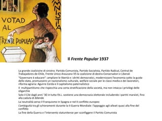 Il Frente Popular 1937
La grande coalizione di sinistra: Partido Comunista, Partido Socialista, Partido Radical, Central de
Trabajadores de Chile, Frente Unico Araucano VS la coalizione di destra Conservatori e Liberali
“Governare è educare”: ampliare le libertà e i diritti democratici, modernizzare l’economia sotto la guida
dello stato, promuovere un nazionalismo culturale, welfare sociale per le classi media e dei lavoratori,
riforma agraria: Aguirre Cerda e il capitalismo paternalistico
Il multipartitismo che rispecchia una certa stratificazione della società, ma non intacca i privilegi delle
oligarchie
Solo il Cile dagli anni ‘30 in tutta l’A.L. sostiene una democrazia elettorale includendo i partiti marxisti, fino
alla caduta di Allende
La neutralità verso il Franquismo in Spagna e nel II conflitto europeo
L’ambiguità tra gli schieramenti durante la II Guerra Mondiale: l’appoggio agli alleati quasi alla fine del
conflitto
La fine della Guerra e l’intervento statunitense per sconfiggere il Partito Comunista
 