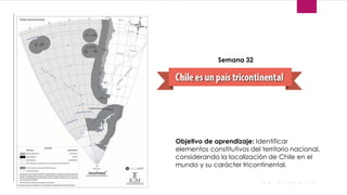 Objetivo de aprendizaje: Identificar
elementos constitutivos del territorio nacional,
considerando la localización de Chile en el
mundo y su carácter tricontinental.
Semana 32
 