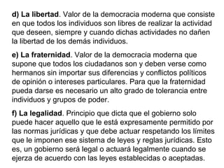 d) La libertad. Valor de la democracia moderna que consiste
en que todos los individuos son libres de realizar la actividad
que deseen, siempre y cuando dichas actividades no dañen
la libertad de los demás individuos.
e) La fraternidad. Valor de la democracia moderna que
supone que todos los ciudadanos son y deben verse como
hermanos sin importar sus diferencias y conflictos políticos
de opinión o intereses particulares. Para que la fraternidad
pueda darse es necesario un alto grado de tolerancia entre
individuos y grupos de poder.
f) La legalidad. Principio que dicta que el gobierno solo
puede hacer aquello que le está expresamente permitido por
las normas jurídicas y que debe actuar respetando los límites
que le imponen ese sistema de leyes y reglas jurídicas. Esto
es, un gobierno será legal o actuará legalmente cuando se
ejerza de acuerdo con las leyes establecidas o aceptadas.
 
