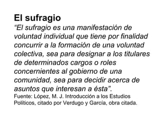 El sufragio
“El sufragio es una manifestación de
voluntad individual que tiene por finalidad
concurrir a la formación de una voluntad
colectiva, sea para designar a los titulares
de determinados cargos o roles
concernientes al gobierno de una
comunidad, sea para decidir acerca de
asuntos que interesan a ésta”.
Fuente: López, M. J. Introducción a los Estudios
Políticos, citado por Verdugo y García, obra citada.
 