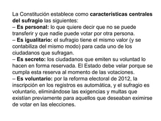 La Constitución establece como características centrales
del sufragio las siguientes:
– Es personal: lo que quiere decir que no se puede
transferir y que nadie puede votar por otra persona.
– Es igualitario: el sufragio tiene el mismo valor (y se
contabiliza del mismo modo) para cada uno de los
ciudadanos que sufragan.
– Es secreto: los ciudadanos que emiten su voluntad lo
hacen en forma reservada. El Estado debe velar porque se
cumpla esta reserva al momento de las votaciones.
– Es voluntario: por la reforma electoral de 2012, la
inscripción en los registros es automática, y el sufragio es
voluntario, eliminándose las exigencias y multas que
existían previamente para aquellos que deseaban eximirse
de votar en las elecciones.
 