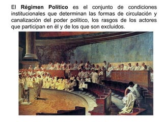 El Régimen Político es el conjunto de condiciones
institucionales que determinan las formas de circulación y
canalización del poder político, los rasgos de los actores
que participan en él y de los que son excluidos.
 