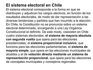 El sistema electoral en Chile
El sistema electoral corresponde a la forma en que se
distribuyen y adjudican los cargos electivos, en función de los
resultados electorales, de modo de dar representación a las
diversas tendencias y partidos que han incurrido a la elección.
En Chile, la Constitución no se pronuncia sobre un sistema
electoral determinado, encargando a una Ley Orgánica
Constitucional el definirlo. De este modo, coexisten en Chile
cuatro sistemas electorales: el sistema de mayoría absoluta
con segunda vuelta que opera para las elecciones
presidenciales; el sistema proporcional inclusivo, que
funciona para las elecciones parlamentarias; el sistema de
mayoría simple, que opera en las elecciones municipales de
alcaldes y el de votación directa mediante un sistema de
representación proporcional, que opera para las elecciones
de concejales municipales y consejeros regionales.
 