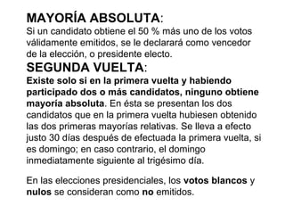 MAYORÍA ABSOLUTA:
Si un candidato obtiene el 50 % más uno de los votos
válidamente emitidos, se le declarará como vencedor
de la elección, o presidente electo.
SEGUNDA VUELTA:
Existe solo si en la primera vuelta y habiendo
participado dos o más candidatos, ninguno obtiene
mayoría absoluta. En ésta se presentan los dos
candidatos que en la primera vuelta hubiesen obtenido
las dos primeras mayorías relativas. Se lleva a efecto
justo 30 días después de efectuada la primera vuelta, si
es domingo; en caso contrario, el domingo
inmediatamente siguiente al trigésimo día.
En las elecciones presidenciales, los votos blancos y
nulos se consideran como no emitidos.
 