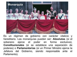 Es un régimen de gobierno con carácter vitalicio y
hereditario. Las monarquías pueden ser: Absolutas (si el
soberano ejerce el poder en forma exclusiva),
Constitucionales (si se establece una separación de
poderes) o Parlamentarias (si un Primer Ministro ejerce la
Jefatura del Gobierno, siendo responsable ante el
Parlamento).
Monarquía
 