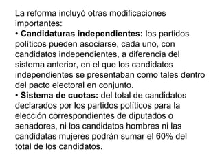 La reforma incluyó otras modificaciones
importantes:
• Candidaturas independientes: los partidos
políticos pueden asociarse, cada uno, con
candidatos independientes, a diferencia del
sistema anterior, en el que los candidatos
independientes se presentaban como tales dentro
del pacto electoral en conjunto.
• Sistema de cuotas: del total de candidatos
declarados por los partidos políticos para la
elección correspondientes de diputados o
senadores, ni los candidatos hombres ni las
candidatas mujeres podrán sumar el 60% del
total de los candidatos.
 