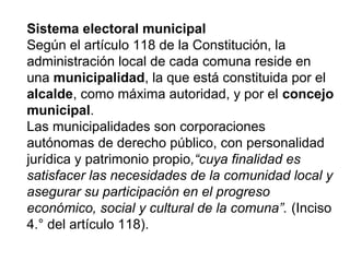 Sistema electoral municipal
Según el artículo 118 de la Constitución, la
administración local de cada comuna reside en
una municipalidad, la que está constituida por el
alcalde, como máxima autoridad, y por el concejo
municipal.
Las municipalidades son corporaciones
autónomas de derecho público, con personalidad
jurídica y patrimonio propio,“cuya finalidad es
satisfacer las necesidades de la comunidad local y
asegurar su participación en el progreso
económico, social y cultural de la comuna”. (Inciso
4.° del artículo 118).
 