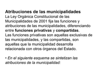 Atribuciones de las municipalidades
La Ley Orgánica Constitucional de las
Municipalidades de 2001 fija las funciones y
atribuciones de las municipalidades, diferenciando
entre funciones privativas y compartidas.
Las funciones privativas son aquellas exclusivas de
las municipalidades, y las compartidas, son
aquellas que la municipalidad desarrolla
relacionada con otros órganos del Estado.
• En el siguiente esquema se sintetizan las
atribuciones de la municipalidad:
 