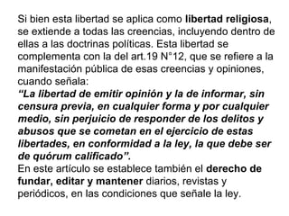 Si bien esta libertad se aplica como libertad religiosa,
se extiende a todas las creencias, incluyendo dentro de
ellas a las doctrinas políticas. Esta libertad se
complementa con la del art.19 N°12, que se refiere a la
manifestación pública de esas creencias y opiniones,
cuando señala:
“La libertad de emitir opinión y la de informar, sin
censura previa, en cualquier forma y por cualquier
medio, sin perjuicio de responder de los delitos y
abusos que se cometan en el ejercicio de estas
libertades, en conformidad a la ley, la que debe ser
de quórum calificado”.
En este artículo se establece también el derecho de
fundar, editar y mantener diarios, revistas y
periódicos, en las condiciones que señale la ley.
 
