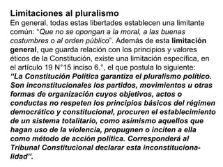 Limitaciones al pluralismo
En general, todas estas libertades establecen una limitante
común: “Que no se opongan a la moral, a las buenas
costumbres o al orden público”. Además de esta limitación
general, que guarda relación con los principios y valores
éticos de la Constitución, existe una limitación específica, en
el artículo 19 N°15 inciso 6.°, el que postula lo siguiente:
“La Constitución Política garantiza el pluralismo político.
Son inconstitucionales los partidos, movimientos u otras
formas de organización cuyos objetivos, actos o
conductas no respeten los principios básicos del régimen
democrático y constitucional, procuren el establecimiento
de un sistema totalitario, como asimismo aquellos que
hagan uso de la violencia, propugnen o inciten a ella
como método de acción política. Corresponderá al
Tribunal Constitucional declarar esta inconstituciona-
lidad”.
 