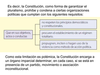 Es decir, la Constitución, como forma de garantizar el
pluralismo, prohíbe y condena a ciertas organizaciones
políticas que cumplan con los siguientes requisitos:
Como esta limitación es polémica, la Constitución encarga a
un órgano imparcial determinar, en cada caso, si se está en
presencia de un partido, movimiento o asociación
inconstitucional.
 