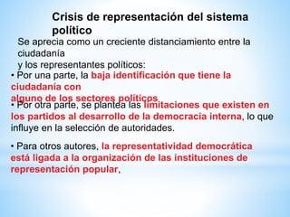 • Por otra parte, se plantea las limitaciones que existen en
los partidos al desarrollo de la democracia interna, lo que
influye en la selección de autoridades.
• Por una parte, la baja identificación que tiene la
ciudadanía con
alguno de los sectores políticos
Se aprecia como un creciente distanciamiento entre la
ciudadanía
y los representantes políticos:
• Para otros autores, la representatividad democrática
está ligada a la organización de las instituciones de
representación popular,
Crisis de representación del sistema
político
 