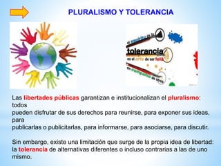 PLURALISMO Y TOLERANCIA
Las libertades públicas garantizan e institucionalizan el pluralismo:
todos
pueden disfrutar de sus derechos para reunirse, para exponer sus ideas,
para
publicarlas o publicitarlas, para informarse, para asociarse, para discutir.
Sin embargo, existe una limitación que surge de la propia idea de libertad:
la tolerancia de alternativas diferentes o incluso contrarias a las de uno
mismo.
 