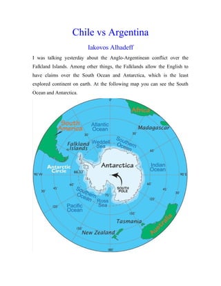 Chile vs Argentina
Iakovos Alhadeff
I was talking yesterday about the Anglo-Argentinean conflict over the
Falkland Islands. Among other things, the Falklands allow the English to
have claims over the South Ocean and Antarctica, which is the least
explored continent on earth. At the following map you can see the South
Ocean and Antarctica.
 