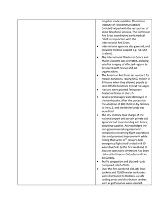 hospitals made available. Dominican
Institute of Telecommunications
(Indotel) helped with the restoration of
some telephone services. The Dominican
Red Cross coordinated early medical
relief in conjunction with the
International Red Cross.
International agencies also gave aid, and
provided medical support e.g. ICE-SAR
(Iceland).
The International Charter on Space and
Major Disasters was activated, allowing
satellite imagery of affected regions to
be shared with rescue and aid
organisations.
The American Red Cross set a record for
mobile donations, raising US$7 million in
24 hours when they allowed people to
send US$10 donations by text messages
Haitians were granted Temporary
Protected Status in the U.S.
Several orphanages were destroyed in
the earthquake. After the process for
the adoption of 400 children by families
in the U.S. and the Netherlands was
expedited.
The U.S. military took charge of the
national airport and certain private aid
agencies had issues landing and hence,
providing supplies. Acknowledged the
non-governmental organisations'
complaints concerning flight-operations
bias and promised improvement while
noting that up to 17th January, 600
emergency flights had landed and 50
were diverted; by the first weekend of
disaster operations diversions had been
reduced to three on Saturday and two
on Sunday.
Traffic congestion and blocked roads
hampered relief efforts.
Over the first weekend 130,000 food
packets and 70,000 water containers
were distributed to Haitians, as safe
landing areas and distribution centres
such as golf courses were secured.
 