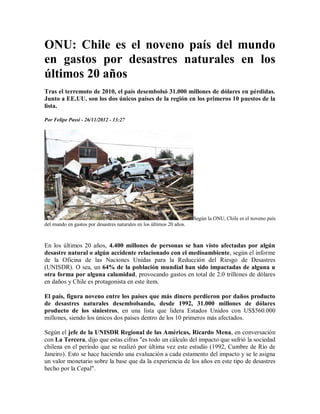ONU: Chile es el noveno país del mundo
en gastos por desastres naturales en los
últimos 20 años
Tras el terremoto de 2010, el país desembolsó 31.000 millones de dólares en pérdidas.
Junto a EE.UU. son los dos únicos países de la región en los primeros 10 puestos de la
lista.

Por Felipe Passi - 26/11/2012 - 13:27




                                                                      Según la ONU, Chile es el noveno país
del mundo en gastos por desastres naturales en los últimos 20 años.



En los últimos 20 años, 4.400 millones de personas se han visto afectadas por algún
desastre natural o algún accidente relacionado con el medioambiente, según el informe
de la Oficina de las Naciones Unidas para la Reducción del Riesgo de Desastres
(UNISDR). O sea, un 64% de la población mundial han sido impactadas de alguna u
otra forma por alguna calamidad, provocando gastos en total de 2.0 trillones de dólares
en daños y Chile es protagonista en este ítem.

El país, figura noveno entre los países que más dinero perdieron por daños producto
de desastres naturales desembolsando, desde 1992, 31.000 millones de dólares
producto de los siniestros, en una lista que lidera Estados Unidos con US$560.000
millones, siendo los únicos dos países dentro de los 10 primeros más afectados.

Según el jefe de la UNISDR Regional de las Américas, Ricardo Mena, en conversación
con La Tercera, dijo que estas cifras "es todo un cálculo del impacto que sufrió la sociedad
chilena en el período que se realizó por última vez este estudio (1992, Cumbre de Río de
Janeiro). Esto se hace haciendo una evaluación a cada estamento del impacto y se le asigna
un valor monetario sobre la base que da la experiencia de los años en este tipo de desastres
hecho por la Cepal".
 