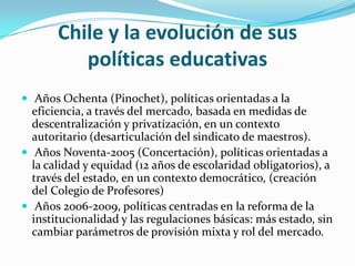 Chile y la evolución de sus políticas educativas Años Ochenta (Pinochet), políticas orientadas a la eficiencia, a través del mercado, basada en medidas de descentralización y privatización, en un contexto autoritario (desarticulación del sindicato de maestros).  Años Noventa-2005 (Concertación), políticas orientadas a la calidad y equidad (12 años de escolaridad obligatorios), a través del estado, en un contexto democrático, (creación del Colegio de Profesores)  Años 2006-2009, políticas centradas en la reforma de la institucionalidad y las regulaciones básicas: más estado, sin cambiar parámetros de provisión mixta y rol del mercado. 