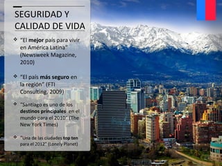 SEGURIDAD Y
CALIDAD DE VIDA
 “El mejor país para vivir
en América Latina”
(Newsweek Magazine,
2010)
 “El país más seguro en
la región” (FTI
Consulting, 2009)
 “Santiago es uno de los
destinos principales en el
mundo para el 2010” (The
New York Times)
 “Una de las ciudades top ten
para el 2012” (Lonely Planet)
 