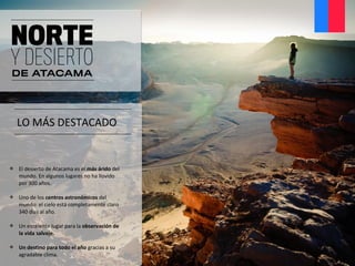 LO MÁS DESTACADO
 El desierto de Atacama es el más árido del
mundo. En algunos lugares no ha llovido
por 300 años.
 Uno de los centros astronómicos del
mundo: el cielo está completamente claro
340 días al año.
 Un excelente lugar para la observación de
la vida salvaje.
 Un destino para todo el año gracias a su
agradable clima.
 
