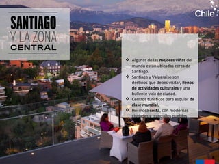  Algunas de las mejores viñas del
mundo están ubicadas cerca de
Santiago.
 Santiago y Valparaíso son
destinos que debes visitar, llenos
de actividades culturales y una
bullente vida de ciudad.
 Centros turísticos para esquiar de
clase mundial.
 Hermosa costa, con modernas
ciudades y tranquilos pueblos
costeros.
 